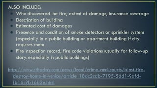 ALSO INCLUDE:
● Who discovered the fire, extent of damage, insurance coverage
● Description of building
● Estimated cost of damages
● Presence and condition of smoke detectors or sprinkler system
(especially in a public building or apartment building if city
requires them
● Fire inspection record, fire code violations (usually for follow-up
story, especially in public buildings)
http://www.stltoday.com/news/local/crime-and-courts/blast-fire-
destroy-home-in-venice/article_18dc2cdb-7195-5dd1-9afd-
fb16c9b16b3e.html
 