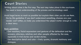 Writing about crime is the first step. The next step takes place in the courtroom.
You need a basic understanding of the process and terminology used.
Avoid legal terms as much as possible but explain them when you do use them.
Go by this guideline: if you don’t understand something, chances are your
reader won’t either, so make you understand the subject matter enough to write
a clear story.
Basic guidelines
● Get reactions, facial expressions and gestures of the defendant and the
accusers, attorneys, relatives and other people affected by the case,
especially in trial stories and verdict stories.
● Use descriptive detail and color – lively quotes, dramatic testimony and
dialogue.
 