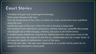 ● Translate all jargon and avoid legal terminology
● State exact charges in the story
● Give the background of the crime, no matter how many stories have been published
about the case
● Include the name of the court where the trial or hearing is being held
● Get comments from defendants, prosecutors, defense attorneys, plaintiffs (the people
who brought suit or filed charges), relatives, and jurors in all verdict stories
● In verdict stories, include how long the jury deliberated, how many jurors were on the
case. In some cases, the amount of time the jury deliberated may be a major factor. In
all cases, the length of deliberation is part of the story.
● Write the next step – the next court appearance or, in verdict stories, plans for an
appeal if the defendant is found guilty
 
