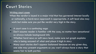 Writing court cases
When the verdict is issued in a major trial that has garnered interest locally
or nationally, a hard-news approach is appropriate. A soft lead also may
work but make sure you put the verdict very high in the story.
● A court case is a continuing saga
● Don’t assume reader is familiar with the case, no matter how sensational
so always include background info
● Whether hard news or soft news lead, make sure nut graph explains
who is being accused of what and place it high in story
● Many court stories don’t appear balanced because on any given day,
one side may present arguments so you won’t always have a story that
seems fair to both parties
 