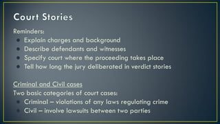 Reminders:
● Explain charges and background
● Describe defendants and witnesses
● Specify court where the proceeding takes place
● Tell how long the jury deliberated in verdict stories
Criminal and Civil cases
Two basic categories of court cases:
● Criminal – violations of any laws regulating crime
● Civil – involve lawsuits between two parties
 