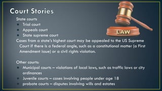 State courts
● Trial court
● Appeals court
● State supreme court
Cases from a state’s highest court may be appealed to the US Supreme
Court if there is a federal angle, such as a constitutional matter (a First
Amendment issue) or a civil rights violation.
Other courts:
● Municipal courts – violations of local laws, such as traffic laws or city
ordinances
● Juvenile courts – cases involving people under age 18
● probate courts – disputes involving wills and estates
 