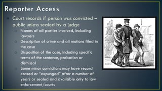 ● Court records if person was convicted –
public unless sealed by a judge
o Names of all parties involved, including
lawyers
o Description of crime and all motions filed in
the case
o Disposition of the case, including specific
terms of the sentence, probation or
dismissal
o Some minor convictions may have record
erased or “expunged” after a number of
years or sealed and available only to law
enforcement/courts
 