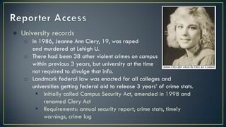 ● University records
o In 1986, Jeanne Ann Clery, 19, was raped
and murdered at Lehigh U.
o There had been 38 other violent crimes on campus
within previous 3 years, but university at the time
not required to divulge that info.
o Landmark federal law was enacted for all colleges and
universities getting federal aid to release 3 years’ of crime stats.
 Initially called Campus Security Act, amended in 1998 and
renamed Clery Act
 Requirements: annual security report, crime stats, timely
warnings, crime log
 