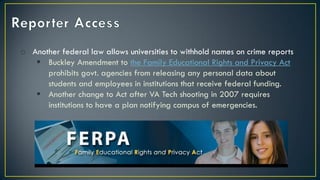 o Another federal law allows universities to withhold names on crime reports
 Buckley Amendment to the Family Educational Rights and Privacy Act
prohibits govt. agencies from releasing any personal data about
students and employees in institutions that receive federal funding.
 Another change to Act after VA Tech shooting in 2007 requires
institutions to have a plan notifying campus of emergencies.
 