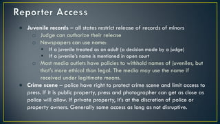 ● Juvenile records – all states restrict release of records of minors
o Judge can authorize their release
o Newspapers can use name:
 If a juvenile treated as an adult (a decision made by a judge)
 If a juvenile’s name is mentioned in open court
o Most media outlets have policies to withhold names of juveniles, but
that’s more ethical than legal. The media may use the name if
received under legitimate means.
● Crime scene – police have right to protect crime scene and limit access to
press. If it is public property, press and photographer can get as close as
police will allow. If private property, it’s at the discretion of police or
property owners. Generally some access as long as not disruptive.
 