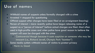 ● Withhold names of suspects unless formally charged with a crime
● Arrested = stopped for questioning
● Official suspect after charges have been filed at an arraignment (hearing)
● Person of interest – more recently police have begun releasing name of a
suspect as a “person of interest” before actual charges are filed. Most often
used in high-profile cases and when police have good reason to believe the
suspect will soon be charged with the crime
o Controversial though because it casts suspicion on someone who may be
innocent (i.e., Richard Jewell, Olympic Park “bomber”)
● Some media outlets withhold names of victims to protect privacy
● Harm vs. Good
 