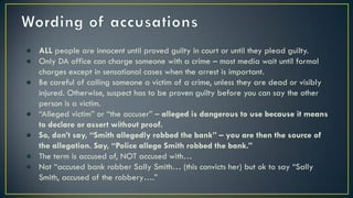 ● ALL people are innocent until proved guilty in court or until they plead guilty.
● Only DA office can charge someone with a crime – most media wait until formal
charges except in sensational cases when the arrest is important.
● Be careful of calling someone a victim of a crime, unless they are dead or visibly
injured. Otherwise, suspect has to be proven guilty before you can say the other
person is a victim.
● “Alleged victim” or “the accuser” – alleged is dangerous to use because it means
to declare or assert without proof.
● So, don’t say, “Smith allegedly robbed the bank” – you are then the source of
the allegation. Say, “Police allege Smith robbed the bank.”
● The term is accused of, NOT accused with…
● Not “accused bank robber Sally Smith… (this convicts her) but ok to say “Sally
Smith, accused of the robbery….”
 