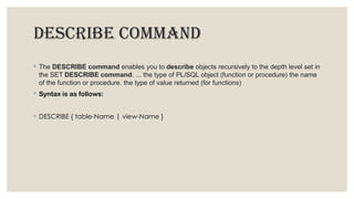 DESCRIBE COMMAND
◦ The DESCRIBE command enables you to describe objects recursively to the depth level set in
the SET DESCRIBE command. ... the type of PL/SQL object (function or procedure) the name
of the function or procedure. the type of value returned (for functions)
◦ Syntax is as follows:
◦ DESCRIBE { table-Name | view-Name }
 