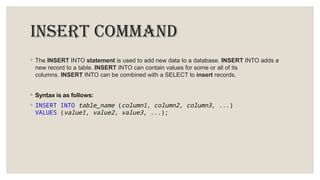 INSERT COMMAND
◦ The INSERT INTO statement is used to add new data to a database. INSERT INTO adds a
new record to a table. INSERT INTO can contain values for some or all of its
columns. INSERT INTO can be combined with a SELECT to insert records.
◦ Syntax is as follows:
◦ INSERT INTO table_name (column1, column2, column3, ...)
VALUES (value1, value2, value3, ...);
 