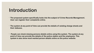 Introduction
◦ The proposed system specifically looks into the subject of Crime Records Management.
User can register their complaints online.
◦ The system at any point of time can provide the details of existing charge sheets and
their statuses.
◦ People can check missing persons details online using this system. The system at any
point of time can provide the details of the police station and the employees. This
system is also show most wanted person details online on the police website.
 