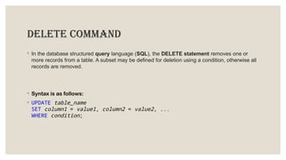 DELETE COMMAND
◦ In the database structured query language (SQL), the DELETE statement removes one or
more records from a table. A subset may be defined for deletion using a condition, otherwise all
records are removed.
◦ Syntax is as follows:
◦ UPDATE table_name
SET column1 = value1, column2 = value2, ...
WHERE condition;
 
