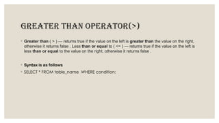 GREATER THAN OPERATOR(>)
◦ Greater than ( > ) — returns true if the value on the left is greater than the value on the right,
otherwise it returns false . Less than or equal to ( <= ) — returns true if the value on the left is
less than or equal to the value on the right, otherwise it returns false .
◦ Syntax is as follows
◦ SELECT * FROM table_name WHERE condition;
 