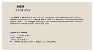 JOINS
INNER JOIN
◦ The INNER JOIN selects all rows from both participating tables as long as there is a match
between the columns. An SQL INNER JOIN is same as JOIN clause, combining rows from two
or more tables. ... For example, retrieving all rows where the student identification number is
the same for both the students and courses tables
◦ Syntax is as follows
◦ SELECT column_name(s)
FROM table1
INNER JOIN table2
ON table1.column_name = table2.column_name;
 