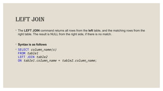 LEFT JOIN
◦ The LEFT JOIN command returns all rows from the left table, and the matching rows from the
right table. The result is NULL from the right side, if there is no match.
◦ Syntax is as follows
◦ SELECT column_name(s)
FROM table1
LEFT JOIN table2
ON table1.column_name = table2.column_name;
 