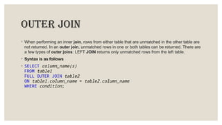 outer join
◦ When performing an inner join, rows from either table that are unmatched in the other table are
not returned. In an outer join, unmatched rows in one or both tables can be returned. There are
a few types of outer joins: LEFT JOIN returns only unmatched rows from the left table.
◦ Syntax is as follows
◦ SELECT column_name(s)
FROM table1
FULL OUTER JOIN table2
ON table1.column_name = table2.column_name
WHERE condition;
 