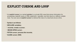 EXPLICIT CURSOR AND LOOP
◦ An explicit cursor is a named pointer to a private SQL area that stores information for
processing a specific query or DML statement—typically, one that returns or affects multiple
rows. You can use an explicit cursor to retrieve the rows of a result set one at a time.
◦ Syntax is as follows
◦ DECLARE variables;
◦ records; create a cursor;
◦ BEGIN OPEN cursor;
◦ FETCH cursor; process the records;
◦ CLOSE cursor; END;
 