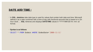 Date and time :
◦ In SQL, datetime date data type is used for values that contain both date and time. Microsoft
defines it as a date combined with a time of day with fractional seconds that is based on a 24-
hour clock. ... SQL retrieves and displays DATETIME values in 'YYYY-MM-DD hh: mm: ss'
format.
◦ Syntax is as follows
◦ SELECT * FROM Orders WHERE OrderDate='2008-11-11'
 