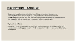 EXCEPTION HANDLING
◦ Exception handling ensures that the flow of the program doesn't break when
an exception occurs. For example, if a program has bunch of statements and
an exception occurs mid way after executing certain statements then the statements after
the exception will not execute and the program will terminate abruptly.
◦ Syntax is as follows
◦ DECLARE <declarations section> BEGIN <executable command(s)> EXCEPTION
<exception handling goes here > WHEN exception1 THEN exception1-handling-
statements
 