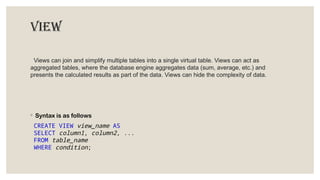 View
Views can join and simplify multiple tables into a single virtual table. Views can act as
aggregated tables, where the database engine aggregates data (sum, average, etc.) and
presents the calculated results as part of the data. Views can hide the complexity of data.
◦ Syntax is as follows
CREATE VIEW view_name AS
SELECT column1, column2, ...
FROM table_name
WHERE condition;
 
