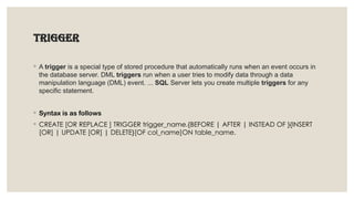 Trigger
◦ A trigger is a special type of stored procedure that automatically runs when an event occurs in
the database server. DML triggers run when a user tries to modify data through a data
manipulation language (DML) event. ... SQL Server lets you create multiple triggers for any
specific statement.
◦ Syntax is as follows
◦ CREATE [OR REPLACE ] TRIGGER trigger_name.{BEFORE | AFTER | INSTEAD OF }{INSERT
[OR] | UPDATE [OR] | DELETE}[OF col_name]ON table_name.
 