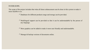 FUTURE SCOPE:
The scope of the project includes that what all future enhancement scan be done in this system to make it
more feasible to us:
 Databases for different products range and storage can be provided.
 Multilingual support can be provided so that it can be understandable by the person of
any language.
 More graphics can be added to make it more user friendly and understandable.
 Manage & backup versions of documents online.
 