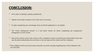 CONCLUSION:
 Now-a-days everything is getting computerized.
 Manual work usually consumes a lot of time and is error prone.
 To make complaining easy and manage crime records this application is very helpful.
 The “Crime Management System” is a web based website for online complaining and computerized
management of crime records.
 Here in this website a person who wishes to file a complaint or report an incident must register before log in and
once the admin authenticates the user that he or she can login into the website and file a complaint.
This complaint will be received by police and police can send a message regarding status of the complaint to the
user who filed.
 