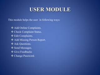 USER MODULE
This module helps the user in following ways:
 Add Online Complaints.
 Check Complaint Status.
 Edit Complaints.
 Add Missing Person Report.
 Ask Questions.
 Send Messages.
 Give Feedbacks
 Change Password.
 