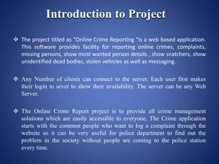 Introduction to Project
 The project titled as “Online Crime Reporting “is a web based application.
This software provides facility for reporting online crimes, complaints,
missing persons, show most wanted person details , show snatchers, show
unidentified dead bodies, stolen vehicles as well as messaging.
 Any Number of clients can connect to the server. Each user first makes
their login to sever to show their availability. The server can be any Web
Server.
 The Online Crime Report project is to provide all crime management
solutions which are easily accessible to everyone. The Crime application
starts with the common people who want to log a complaint through the
website so it can be very useful for police department to find out the
problem in the society without people are coming to the police station
every time.
 