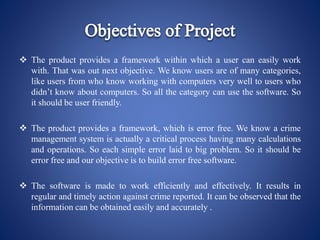  The product provides a framework within which a user can easily work
with. That was out next objective. We know users are of many categories,
like users from who know working with computers very well to users who
didn’t know about computers. So all the category can use the software. So
it should be user friendly.
 The product provides a framework, which is error free. We know a crime
management system is actually a critical process having many calculations
and operations. So each simple error laid to big problem. So it should be
error free and our objective is to build error free software.
 The software is made to work efficiently and effectively. It results in
regular and timely action against crime reported. It can be observed that the
information can be obtained easily and accurately .
 
