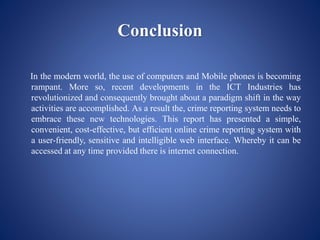 Conclusion
In the modern world, the use of computers and Mobile phones is becoming
rampant. More so, recent developments in the ICT Industries has
revolutionized and consequently brought about a paradigm shift in the way
activities are accomplished. As a result the, crime reporting system needs to
embrace these new technologies. This report has presented a simple,
convenient, cost-effective, but efficient online crime reporting system with
a user-friendly, sensitive and intelligible web interface. Whereby it can be
accessed at any time provided there is internet connection.
 