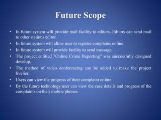 Future Scope
• In future system will provide mail facility to editors. Editors can send mail
to other stations editor.
• In future system will allow user to register complains online.
• In future system will provide facility to send message.
• The project entitled ”Online Crime Reporting” was successfully designed
develop.
• The method of video conferencing can be added to make the project
livelier.
• Users can view the progress of their complaint online.
• By the future technology user can view the case details and progress of the
complaints on their mobile phones.
 