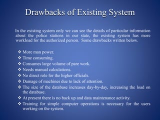 Drawbacks of Existing System
In the existing system only we can see the details of particular information
about the police stations in our state, the existing system has more
workload for the authorized person. Some drawbacks written below.
 More man power.
 Time consuming.
 Consumes large volume of pare work.
 Needs manual calculations.
 No direct role for the higher officials.
 Damage of machines due to lack of attention.
 The size of the database increases day-by-day, increasing the load on
the database.
 At present there is no back up and data maintenance activity.
 Training for simple computer operations is necessary for the users
working on the system.
 
