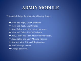 ADMIN MODULE
This module helps the admin in following things:
 View and Reply User Complaint.
 View and Reply User Crimes.
 Add, Delete and Hide Latest Hot news.
 View and Delete User’s Feedback
 Add, Delete and View Most wanted Persons.
 Add, Delete and View Missing Persons.
 Add and View Criminal Registration.
 Send Message to user
 Change password.
 