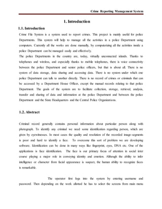 Crime Reporting Management System
1. Introduction
1.1. Introduction
Crime File System is a system used to report crimes. This project is mainly useful for police
Departments. This system will help to manage all the activities in a police Department using
computers. Currently all the works are done manually, by computerizing all the activities inside a
police Department can be managed easily and effectively.
The police Departments in the country are, today, virtually unconnected islands. Thanks to
telephones and wireless, and especially thanks to mobile telephones, there is voice connectivity
between the police Department and senior police officers, but that is about all. There is no
system of data storage, data sharing and accessing data. There is no system under which one
police Department can talk to another directly. There is no record of crimes or criminals that can
be accessed by a Department House Officer, except the manual records relating to that police
Department. The goals of the system are to facilitate collection, storage, retrieval, analysis,
transfer and sharing of data and information at the police Department and between the police
Department and the State Headquarters and the Central Police Organizations.
1.2. Abstract
Criminal record generally contains personal information about particular person along with
photograph. To identify any criminal we need some identification regarding person, which are
given by eyewitnesses. In most cases the quality and resolution of the recorded image-segments
is poor and hard to identify a face. To overcome this sort of problem we are developing
software. Identification can be done in many ways like fingerprint, eyes, DNA etc. One of the
applications is face identification. The face is our primary focus of attention in social inter
course playing a major role in conveying identity and emotion. Although the ability to infer
intelligence or character from facial appearance is suspect, the human ability to recognize faces
is remarkable.
The operator first logs into the system by entering username and
password. Then depending on the work allotted he has to select the screens from main menu
 