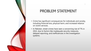 PROBLEM STATEMENT
• Crime has significant consequences for individuals and society,
including financial loss, physical harm, and increased reliance
on victim services.
• In Pakistan, street crimes have seen a concerning rise of 7% in
2022, due to factors like inadequate security measures,
delayed reporting, and inefficiencies in the investigation
systems.
3
 