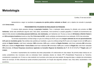 Pesquisa – Nacional Maio de 2021
2
2
Curitiba, 21 de maio de 2021.
Apresentamos a seguir os resultados da pesquisa de opinião pública realizada no Brasil, com o objetivo de consultar à população
sobre temas atuais.
PROCEDIMENTOS UTILIZADOS NA REALIZAÇÃO DA PESQUISA
O universo desta pesquisa abrange a população brasileira. Para a realização desta pesquisa foi utilizada uma amostra de 2544
habitantes, sendo esta estratificada segundo sexo, faixa etária, escolaridade, nível econômico e posição geográfica. O trabalho de levantamento dos
dados foi feito através de entrevistas pessoais telefônicas, não robotizadas, com habitantes com 16 anos ou mais em 26 Estados e Distrito Federal e
em 228 municípios brasileiros durante os dias 14 a 19 de maio de 2021, sendo auditadas simultaneamente à sua realização, 20,0% das entrevistas.
Tal amostra representativa do Brasil atinge um grau de confiança de 95,0% para uma margem estimada de erro de aproximadamente
2,0% para os resultados gerais. Nas análises das questões por localidade, o grau de confiança atinge 95,0% para uma margem de erro de 3,0% para o
estrato da Região Sudeste, onde foram realizadas 1095 entrevistas, 4,0% para o estrato da Região Nordeste, onde foram realizadas 682 entrevistas,
5,0% para o estrato da Região Norte + Centro-Oeste onde foram realizadas 391 entrevistas e 5,0% para o estrato da Região Sul, onde foram realizadas
376 entrevistas. A Paraná Pesquisas encontra-se registrada no Conselho Regional de Estatística da 1ª, 2ª, 3ª, 4ª, 5ª, 6ª e 7ª Região sob o nº
3122/21.
A amostra é representativa dos moradores das áreas pesquisadas e foi selecionada em duas etapas. Na primeira etapa realizou-se um
sorteio probabilístico dos municípios onde as entrevistas foram realizadas através do método PPT (Probabilidade Proporcional ao Tamanho),
considerando a população com 16 anos ou mais residente nos municípios como base para essa seleção. Na segunda etapa, a seleção dos entrevistados
dentro do município, foi feita utilizando-se quotas amostrais proporcionais, em função das seguintes variáveis: sexo, faixa etária, escolaridade e nível
econômico.
Metodologia
 
