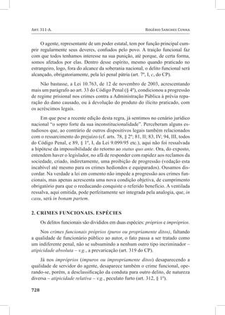 Art. 311-A. 	                                              Rogério Sanches Cunha


     O agente, representante de um poder estatal, tem por função principal cum-
prir regularmente seus deveres, confiados pelo povo. A traição funcional faz
com que todos tenhamos interesse na sua punição, até porque, de certa forma,
somos afetados por elas. Dentro desse espírito, mesmo quando praticado no
estrangeiro, logo, fora do alcance da soberania nacional, o delito funcional será
alcançado, obrigatoriamente, pela lei penal pátria (art. 7º, I, c, do CP).
    Não bastasse, a Lei 10.763, de 12 de novembro de 2003, acrescentando
mais um parágrafo ao art. 33 do Código Penal (§ 4º), condicionou a progressão
de regime prisional nos crimes contra a Administração Pública à prévia repa-
ração do dano causado, ou à devolução do produto do ilícito praticado, com
os acréscimos legais.
     Em que pese a recente edição desta regra, já sentimos no cenário jurídico
nacional “o sopro forte da sua inconstitucionalidade”. Perceberam alguns es-
tudiosos que, ao contrário de outros dispositivos legais também relacionados
com o ressarcimento do prejuízo (cf. arts. 78, § 2º; 81, II; 83, IV; 94, III, todos
do Código Penal, e 89, § 1º, I, da Lei 9.099/95 etc.), aqui não foi ressalvada
a hipótese da impossibilidade do retorno ao status quo ante. Ora, do exposto,
entendem haver o legislador, no afã de responder com rapidez aos reclamos da
sociedade, criado, indiretamente, uma proibição de progressão (vedação esta
incabível até mesmo para os crimes hediondos e equiparados). Ousamos dis-
cordar. Na verdade a lei em comento não impede a progressão aos crimes fun-
cionais, mas apenas acrescenta uma nova condição objetiva, de cumprimento
obrigatório para que o reeducando conquiste o referido benefício. A ventilada
ressalva, aqui omitida, pode perfeitamente ser integrada pela analogia, que, in
casu, será in bonam partem.

2. Crimes funcionais. Espécies
     Os delitos funcionais são divididos em duas espécies: próprios e impróprios.
     Nos crimes funcionais próprios (puros ou propriamente ditos), faltando
a qualidade de funcionário público ao autor, o fato passa a ser tratado como
um indiferente penal, não se subsumindo a nenhum outro tipo incriminador –
atipicidade absoluta – v.g., a prevaricação (art. 319 do CP).
    Já nos impróprios (impuros ou impropriamente ditos) desaparecendo a
qualidade de servidor do agente, desaparece também o crime funcional, ope-
rando-se, porém, a desclassificação da conduta para outro delito, de natureza
diversa – atipicidade relativa – v.g., peculato furto (art. 312, § 1º).

728	
 