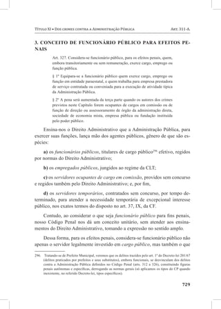 Título XI • Dos crimes contra a Administração Pública	                                       Art. 311-A.


3. Conceito de funcionário público para efeitos pe-
nais
            Art. 327. Considera-se funcionário público, para os efeitos penais, quem,
            embora transitoriamente ou sem remuneração, exerce cargo, emprego ou
            função pública.
            § 1º Equipara-se a funcionário público quem exerce cargo, emprego ou
            função em entidade paraestatal, e quem trabalha para empresa prestadora
            de serviço contratada ou conveniada para a execução de atividade típica
            da Administração Pública.
            § 2º A pena será aumentada da terça parte quando os autores dos crimes
            previstos neste Capítulo forem ocupantes de cargos em comissão ou de
            função de direção ou assessoramento de órgão da administração direta,
            sociedade de economia mista, empresa pública ou fundação instituída
            pelo poder público.

    Ensina-nos o Direito Administrativo que a Administração Pública, para
exercer suas funções, lança mão dos agentes públicos, gênero de que são es-
pécies:
    a) os funcionários públicos, titulares de cargo público296 efetivo, regidos
por normas do Direito Administrativo;
      b) os empregados públicos, jungidos ao regime da CLT;
     c) os servidores ocupantes de cargo em comissão, providos sem concurso
e regidos também pelo Direito Administrativo; e, por fim,
    d) os servidores temporários, contratados sem concurso, por tempo de-
terminado, para atender a necessidade temporária de excepcional interesse
público, nos exatos termos do disposto no art. 37, IX, da CF.
    Contudo, ao considerar o que seja funcionário público para fins penais,
nosso Código Penal nos dá um conceito unitário, sem atender aos ensina-
mentos do Direito Administrativo, tomando a expressão no sentido amplo.
    Dessa forma, para os efeitos penais, considera-se funcionário público não
apenas o servidor legalmente investido em cargo público, mas também o que

296.	 Tratando-se de Prefeito Municipal, veremos que os delitos trazidos pelo art. 1º do Decreto-lei 201/67
      (delitos praticados por prefeitos e seus substitutos), embora funcionais, se desvinculam dos delitos
      contra a Administração Pública definidos no Código Penal (arts. 312 a 326), constituindo figuras
      penais autônomas e específicas, derrogando as normas gerais (só aplicamos os tipos do CP quando
      inexistente, no referido Decreto-lei, tipos específicos).


	729
 