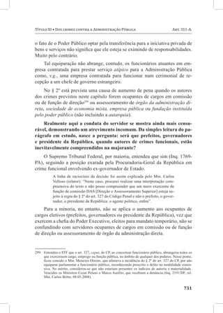 Título XI • Dos crimes contra a Administração Pública	                                     Art. 311-A.


o fato de o Poder Público optar pela transferência para a iniciativa privada de
bens e serviços não significa que ele esteja se eximindo de responsabilidades.
Muito pelo contrário.
    Tal equiparação não abrange, contudo, os funcionários atuantes em em-
presa contratada para prestar serviço atípico para a Administração Pública
como, v.g., uma empresa contratada para funcionar num cerimonial de re-
cepção a um chefe de governo estrangeiro.
     No § 2º está prevista uma causa de aumento de pena quando os autores
dos crimes previstos neste capítulo forem ocupantes de cargos em comissão
ou de função de direção299 ou assessoramento de órgão da administração di-
reta, sociedade de economia mista, empresa pública ou fundação instituída
pelo poder público (não incluindo a autarquia).
    Realmente aqui a conduta do servidor se mostra ainda mais censu-
rável, demonstrando um atrevimento incomum. Da simples leitura do pa-
rágrafo em estudo, nasce a pergunta: será que prefeitos, governadores
e presidente da República, quando autores de crimes funcionais, estão
inevitavelmente compreendidos na majorante?
    O Supremo Tribunal Federal, por maioria, entendeu que sim (Inq. 1769-
PA), seguindo a posição exarada pela Procuradoria-Geral da República em
crime funcional envolvendo ex-governador de Estado.
           A linha de raciocínio da decisão foi assim explicada pelo Min. Carlos
           Velloso (relator): “Neste caso, procurei realizar uma interpretação com-
           preensiva do texto e não posso compreender que um mero exercente de
           função de comissão DAS [Direção e Assessoramento Superior] esteja su-
           jeito à regra do § 2º do art. 327 do Código Penal e não o prefeito, o gover-
           nador, o presidente da República: o agente político, enfim”.
    Para a minoria, no entanto, não se aplica o aumento aos ocupantes de
cargos eletivos (prefeitos, governadores ou presidente da República), vez que
exercem a chefia do Poder Executivo, eleitos para mandato temporário, não se
confundindo com servidores ocupantes de cargos em comissão ou de função
de direção ou assessoramento de órgão da administração direta.


299.	 Entendeu o STF que o art. 327, caput, do CP, ao conceituar funcionário público, abrangeria todos os
      que exercessem cargo, emprego ou função pública, no âmbito de qualquer dos poderes. Nesse ponto,
      ficou vencido o Min. Menezes Direito, que afastava a incidência do § 2º do art. 327 do CP, por não
      equiparar parlamentar a funcionário público, reconhecendo prescrito o delito na modalidade comis-
      siva. No mérito, considerou-se que não estariam presentes os indícios de autoria e materialidade.
      Vencidos os Ministros Cezar Peluso e Marco Aurélio, que recebiam a denúncia (Inq. 2191/DF, rel.
      Min. Carlos Britto, 08.05.2008).


	731
 