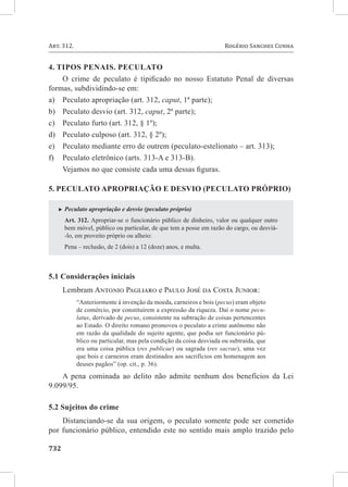 Art. 312. 	                                                          Rogério Sanches Cunha


4. Tipos penais. Peculato
    O crime de peculato é tipificado no nosso Estatuto Penal de diversas
formas, subdividindo-se em:
a)	 Peculato apropriação (art. 312, caput, 1ª parte);
b)	 Peculato desvio (art. 312, caput, 2ª parte);
c)	 Peculato furto (art. 312, § 1º);
d)	 Peculato culposo (art. 312, § 2º);
e)	 Peculato mediante erro de outrem (peculato-estelionato – art. 313);
f)	 Peculato eletrônico (arts. 313-A e 313-B).
    Vejamos no que consiste cada uma dessas figuras.

5. Peculato apropriação e desvio (peculato próprio)

   XX Peculato   apropriação e desvio (peculato próprio)
       Art. 312. Apropriar-se o funcionário público de dinheiro, valor ou qualquer outro
       bem móvel, público ou particular, de que tem a posse em razão do cargo, ou desviá-
       -lo, em proveito próprio ou alheio:
       Pena – reclusão, de 2 (dois) a 12 (doze) anos, e multa.



5.1 Considerações iniciais
     Lembram Antonio Pagliaro e Paulo José da Costa Junior:
           “Anteriormente à invenção da moeda, carneiros e bois (pecus) eram objeto
           de comércio, por constituírem a expressão da riqueza. Daí o nome pecu-
           latus, derivado de pecus, consistente na subtração de coisas pertencentes
           ao Estado. O direito romano promoveu o peculato a crime autônomo não
           em razão da qualidade do sujeito agente, que podia ser funcionário pú-
           blico ou particular, mas pela condição da coisa desviada ou subtraída, que
           era uma coisa pública (res publicae) ou sagrada (res sacrae), uma vez
           que bois e carneiros eram destinados aos sacrifícios em homenagem aos
           deuses pagãos” (op. cit., p. 36).
    A pena cominada ao delito não admite nenhum dos benefícios da Lei
9.099/95.

5.2 Sujeitos do crime
    Distanciando-se da sua origem, o peculato somente pode ser cometido
por funcionário público, entendido este no sentido mais amplo trazido pelo

732	
 
