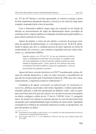 Título XI • Dos crimes contra a Administração Pública	                                        Art. 312.


art. 327 do CP. Mesmo o servidor aposentado, se conserva consigo a posse
de bem ilegalmente apropriado durante o exercício e em razão do cargo antes
ocupado, responderá pelo crime de peculato.
    Caso o funcionário público ocupe cargo em comissão ou de função de
direção ou assessoramento de órgão da administração direta, sociedade de
economia mista, empresa pública ou fundação instituída pelo poder público, a
pena sofrerá aumento de um terço.
    Apesar de próprio, o crime em tela admite o concurso de pessoas estra-
nhas aos quadros da administração, ex vi do disposto no art. 30 do CP, salien-
tando-se apenas que deve a condição pessoal do autor ingressar na esfera de
conhecimento do extraneus, caso contrário responderá este por crime outro,
como, v.g., apropriação indébita.
           Segundo enuncia o art. 552 da CLT, “os atos que importem em malver-
           sação ou dilapidação do patrimônio das associações ou entidades sindi-
           cais ficam equiparados ao crime de peculato, julgado e punido na confor-
           midade da legislação penal”. Assim, apesar de seus diretores não serem
           considerados funcionários públicos (sequer por equiparação), o fato por
           eles praticado fica igualado ao peculato.

    Apesar de haver corrente (inclusive no STJ)300 reconhecendo a plena efi-
cácia do referido dispositivo, é cada vez mais crescente o entendimento de
que não foi recepcionado pela Constituição Federal de 1988, pois esta vedou,
expressamente, a ingerência estatal no sindicalismo.301
     Cuidando-se de agente controlador ou administrador de instituições fi-
nanceiras, públicas ou privadas, interventor, liquidante e síndico [atual admi-
nistrador judicial], a indevida apropriação de dinheiro, título, valor ou qual-
quer outro bem móvel de que tem a posse, ou o seu desvio em proveito próprio
ou alheio, configura o delito do art. 5º da Lei 7.492/86. O art. 13, parágrafo
único, da mesma Lei reprime as mesmas pessoas no caso de desviarem bens
alcançados pela indisponibilidade legal resultante de intervenção, liquidação
extrajudicial ou falência de instituição financeira ou deles se apropriarem, em
proveito próprio ou alheio.

300.	 Não abrange serviços públicos (mão de obra, p. ex.), podendo a sua indevida apropriação (ou desvio)
      configurar ato de improbidade administrativa.
301.	 Nesse sentido: TRF-4.ª R., 7.ª T., ACr 2000.04.01.127506-SC, Rel. Des. Fed. Vladimir Freitas, DJU
      20.11.2002.


	733
 