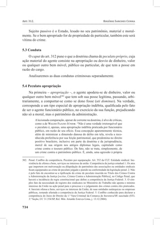 Art. 312. 	                                                                  Rogério Sanches Cunha


     Sujeito passivo é o Estado, lesado no seu patrimônio, material e moral-
mente. Se o bem apropriado for de propriedade de particular, também este será
vítima do crime.

5.3 Conduta
    O caput do art. 312 pune o que a doutrina chama de peculato próprio, cuja
ação material do agente consiste na apropriação ou desvio de dinheiro, valor
ou qualquer outro bem móvel, público ou particular, de que tem a posse em
razão do cargo.
      Analisaremos as duas condutas criminosas separadamente.

5.4 Peculato apropriação
     Na primeira – apropriação –, o agente apodera-se de dinheiro, valor ou
qualquer outro bem móvel302 que tem sob sua posse legítima, passando, arbi-
trariamente, a comportar-se como se dono fosse (uti dominus). Na verdade,
corresponde a um tipo especial de apropriação indébita, qualificada pelo fato
de ser o agente funcionário público, no exercício da sua função, prejudicando
não só a moral, mas o patrimônio da administração.
            A lecionada comparação, apesar de corrente na doutrina, é alvo de críticas,
            como a de Waldo Fazzio Júnior: “Não é uma verdade irretorquível que
            o peculato é, apenas, uma apropriação indébita praticada por funcionário
            público, em razão de seu ofício. Essa concepção aparentemente técnica,
            além de minimizar a dimensão danosa do delito em tela, revela a reco-
            nhecida preferência por sua feição patrimonial, que predomina no direito
            positivo brasileiro, inclusive em parte da doutrina e da jurisprudência,
            mercê de sua origem nos antigos diplomas legais, capitulado como
            crime contra o tesouro público. De fato, não se trata, simplesmente, de
            um crime contra o patrimônio público. É, ainda, uma agressão à própria

302.	 Penal. Conflito de competência. Peculato por equiparação. Art. 552 da CLT. Entidade sindical. Ine-
      xistência de ofensa a bens, serviços ou interesse da união. Competência da justiça estadual.1. Os atos
      que importem em malversação ou dilapidação do patrimônio das associações ou entidades sindicais
      ficam equiparados ao crime de peculato julgado e punido na conformidade da legislação penal. 2. Não
      é pelo fato de encontrar-se a tipificação do crime de peculato inserida no Título dos Crimes Contra
      a Administração da Justiça [rectius, Crimes Contra a Administração Pública], no Código Penal, que
      haverá a incidência da regra constitucional que define a competência da Justiça Federal. 3. O sim-
      ples fato da necessidade de registro dos sindicatos no Ministério do Trabalho não aponta o mínimo
      interesse da União na ação penal para o processo e o julgamento dos crimes contra eles praticados.
      4. Inexiste ofensa a bens, serviços ou interesse da União, de suas entidades autárquicas ou empresas
      públicas, restando afastada a competência da Justiça Federal. 5. Conflito conhecido para declarar a
      competência do Juízo de Direito da 1.ª Vara Criminal da Comarca de Ituverava/SP, suscitado (STJ,
      3.ª Seção, CC 31.354/SP, Rel. Min. Arnaldo Esteves Lima, j. 13.12.2004).


734	
 
