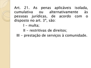 Art. 21. As penas aplicáveis isolada,
cumulativa       ou     alternativamente às
pessoas jurídicas, de acordo com o
disposto no art. 3º, são:
      I - multa;
      II - restritivas de direitos;
 III - prestação de serviços à comunidade.
 