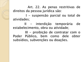 Art. 22. As penas restritivas de
direitos da pessoa jurídica são:
          I - suspensão parcial ou total de
atividades;
        II - interdição temporária de
estabelecimento, obra ou atividade;
         III - proibição de contratar com o
Poder Público, bem como dele obter
subsídios, subvenções ou doações.
 