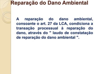 Reparação do Dano Ambiental

 A reparação do dano ambiental,
 consoante o art. 27 da LCA, condiciona a
 transação processual à reparação do
 dano, através do " laudo de constatação
 de reparação do dano ambiental ".
 