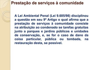 Prestação de serviços à comunidade


 A Lei Ambiental Penal (Lei 9.605/98) disciplinou
 a questão em seu 9º Artigo o qual afirma que a
 prestação de serviços à comunidade consiste
 na atribuição ao condenado se tarefas gratuitas
 junto a parques e jardins públicos e unidades
 de conservação, e, se for o caso de dano da
 coisa particular, pública ou tombada, na
 restauração desta, se possível.
 