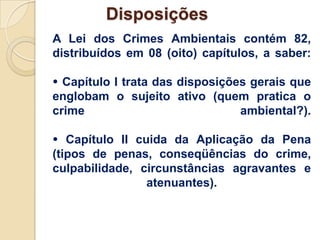 Disposições
A Lei dos Crimes Ambientais contém 82,
distribuídos em 08 (oito) capítulos, a saber:

 Capítulo I trata das disposições gerais que
englobam o sujeito ativo (quem pratica o
crime                            ambiental?).

 Capítulo II cuida da Aplicação da Pena
(tipos de penas, conseqüências do crime,
culpabilidade, circunstâncias agravantes e
                atenuantes).
 
