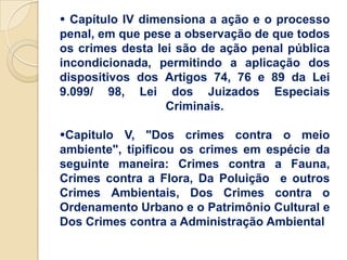  Capítulo IV dimensiona a ação e o processo
penal, em que pese a observação de que todos
os crimes desta lei são de ação penal pública
incondicionada, permitindo a aplicação dos
dispositivos dos Artigos 74, 76 e 89 da Lei
9.099/ 98, Lei dos Juizados Especiais
                  Criminais.

Capitulo V, "Dos crimes contra o meio
ambiente", tipificou os crimes em espécie da
seguinte maneira: Crimes contra a Fauna,
Crimes contra a Flora, Da Poluição e outros
Crimes Ambientais, Dos Crimes contra o
Ordenamento Urbano e o Patrimônio Cultural e
Dos Crimes contra a Administração Ambiental
 