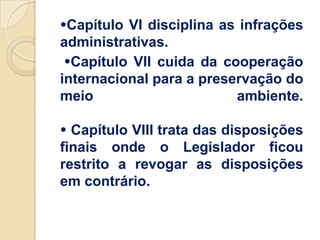 Capítulo VI disciplina as infrações
administrativas.
 Capítulo VII cuida da cooperação
internacional para a preservação do
meio                      ambiente.

 Capítulo VIII trata das disposições
finais onde o Legislador ficou
restrito a revogar as disposições
em contrário.
 